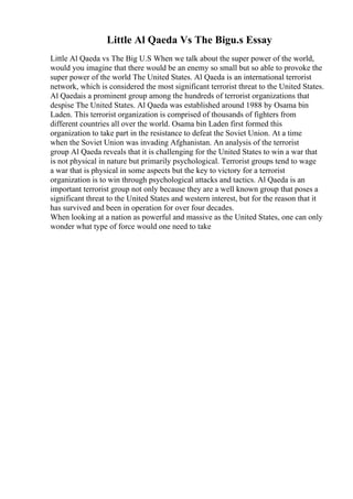 Little Al Qaeda Vs The Bigu.s Essay
Little Al Qaeda vs The Big U.S When we talk about the super power of the world,
would you imagine that there would be an enemy so small but so able to provoke the
super power of the world The United States. Al Qaeda is an international terrorist
network, which is considered the most significant terrorist threat to the United States.
Al Qaedais a prominent group among the hundreds of terrorist organizations that
despise The United States. Al Qaeda was established around 1988 by Osama bin
Laden. This terrorist organization is comprised of thousands of fighters from
different countries all over the world. Osama bin Laden first formed this
organization to take part in the resistance to defeat the Soviet Union. At a time
when the Soviet Union was invading Afghanistan. An analysis of the terrorist
group Al Qaeda reveals that it is challenging for the United States to win a war that
is not physical in nature but primarily psychological. Terrorist groups tend to wage
a war that is physical in some aspects but the key to victory for a terrorist
organization is to win through psychological attacks and tactics. Al Qaeda is an
important terrorist group not only because they are a well known group that poses a
significant threat to the United States and western interest, but for the reason that it
has survived and been in operation for over four decades.
When looking at a nation as powerful and massive as the United States, one can only
wonder what type of force would one need to take
 