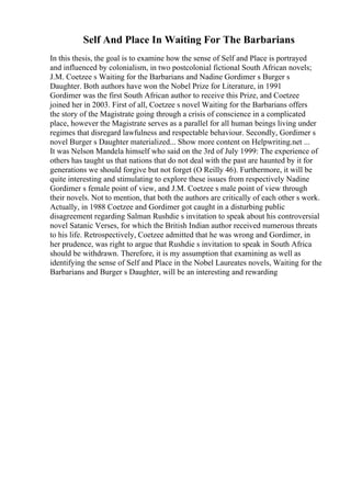 Self And Place In Waiting For The Barbarians
In this thesis, the goal is to examine how the sense of Self and Place is portrayed
and influenced by colonialism, in two postcolonial fictional South African novels;
J.M. Coetzee s Waiting for the Barbarians and Nadine Gordimer s Burger s
Daughter. Both authors have won the Nobel Prize for Literature, in 1991
Gordimer was the first South African author to receive this Prize, and Coetzee
joined her in 2003. First of all, Coetzee s novel Waiting for the Barbarians offers
the story of the Magistrate going through a crisis of conscience in a complicated
place, however the Magistrate serves as a parallel for all human beings living under
regimes that disregard lawfulness and respectable behaviour. Secondly, Gordimer s
novel Burger s Daughter materialized... Show more content on Helpwriting.net ...
It was Nelson Mandela himself who said on the 3rd of July 1999: The experience of
others has taught us that nations that do not deal with the past are haunted by it for
generations we should forgive but not forget (O Reilly 46). Furthermore, it will be
quite interesting and stimulating to explore these issues from respectively Nadine
Gordimer s female point of view, and J.M. Coetzee s male point of view through
their novels. Not to mention, that both the authors are critically of each other s work.
Actually, in 1988 Coetzee and Gordimer got caught in a disturbing public
disagreement regarding Salman Rushdie s invitation to speak about his controversial
novel Satanic Verses, for which the British Indian author received numerous threats
to his life. Retrospectively, Coetzee admitted that he was wrong and Gordimer, in
her prudence, was right to argue that Rushdie s invitation to speak in South Africa
should be withdrawn. Therefore, it is my assumption that examining as well as
identifying the sense of Self and Place in the Nobel Laureates novels, Waiting for the
Barbarians and Burger s Daughter, will be an interesting and rewarding
 