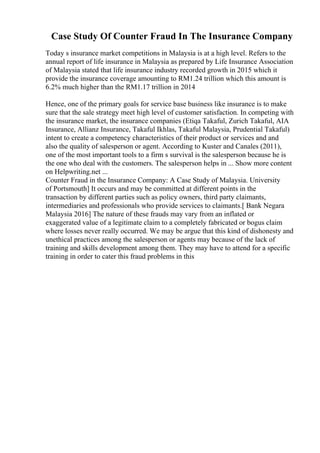 Case Study Of Counter Fraud In The Insurance Company
Today s insurance market competitions in Malaysia is at a high level. Refers to the
annual report of life insurance in Malaysia as prepared by Life Insurance Association
of Malaysia stated that life insurance industry recorded growth in 2015 which it
provide the insurance coverage amounting to RM1.24 trillion which this amount is
6.2% much higher than the RM1.17 trillion in 2014
Hence, one of the primary goals for service base business like insurance is to make
sure that the sale strategy meet high level of customer satisfaction. In competing with
the insurance market, the insurance companies (Etiqa Takaful, Zurich Takaful, AIA
Insurance, Allianz Insurance, Takaful Ikhlas, Takaful Malaysia, Prudential Takaful)
intent to create a competency characteristics of their product or services and and
also the quality of salesperson or agent. According to Kuster and Canales (2011),
one of the most important tools to a firm s survival is the salesperson because he is
the one who deal with the customers. The salesperson helps in ... Show more content
on Helpwriting.net ...
Counter Fraud in the Insurance Company: A Case Study of Malaysia. University
of Portsmouth] It occurs and may be committed at different points in the
transaction by different parties such as policy owners, third party claimants,
intermediaries and professionals who provide services to claimants.[ Bank Negara
Malaysia 2016] The nature of these frauds may vary from an inflated or
exaggerated value of a legitimate claim to a completely fabricated or bogus claim
where losses never really occurred. We may be argue that this kind of dishonesty and
unethical practices among the salesperson or agents may because of the lack of
training and skills development among them. They may have to attend for a specific
training in order to cater this fraud problems in this
 
