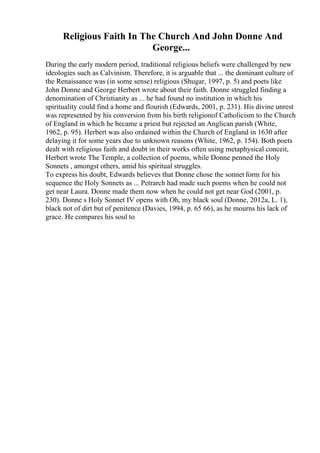 Religious Faith In The Church And John Donne And
George...
During the early modern period, traditional religious beliefs were challenged by new
ideologies such as Calvinism. Therefore, it is arguable that ... the dominant culture of
the Renaissance was (in some sense) religious (Shugar, 1997, p. 5) and poets like
John Donne and George Herbert wrote about their faith. Donne struggled finding a
denomination of Christianity as ... he had found no institution in which his
spirituality could find a home and flourish (Edwards, 2001, p. 231). His divine unrest
was represented by his conversion from his birth religionof Catholicism to the Church
of England in which he became a priest but rejected an Anglican parish (White,
1962, p. 95). Herbert was also ordained within the Church of England in 1630 after
delaying it for some years due to unknown reasons (White, 1962, p. 154). Both poets
dealt with religious faith and doubt in their works often using metaphysical conceit,
Herbert wrote The Temple, a collection of poems, while Donne penned the Holy
Sonnets , amongst others, amid his spiritual struggles.
To express his doubt, Edwards believes that Donne chose the sonnet form for his
sequence the Holy Sonnets as ... Petrarch had made such poems when he could not
get near Laura. Donne made them now when he could not get near God (2001, p.
230). Donne s Holy Sonnet IV opens with Oh, my black soul (Donne, 2012a, L. 1),
black not of dirt but of penitence (Davies, 1994, p. 65 66), as he mourns his lack of
grace. He compares his soul to
 