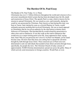 The Burden Of St. Paul Essay
The Burden of St. Paul Today: Us vs Them
Christianity has over 2.1 billion followers throughout the world and is known to be a
universal, monotheistic belief system that has been developed since the life, death
and resurrection of Jesus Christ. The apostle Paul is a man, which is known for his
mission to spread Christianity. He was raised as a jew, and ironically, during his
youth he was persecuted by Christians. Paul, known as Saul during this time, was
born in Tarsus. Saul, during his years as a Jewish Pharisee in Tarsus, would
militantly persecute anything that involved Christianity. He was so much opposed
to Christianity that he was given authority by the chief priest to destroy these
followers of Christianity. Saul decided that he would extend his persecution to
other cities such as Damascus. It was this walk on the road to Damascus that
would serve as a major turning point in his life. Jesus appeared to Saul, saying
Saul, Saul! Why do you persecute me? (Acts 9:1 6) Paul was blinded, yet his mind
became clear. He knew then that Jesus was calling him to spread the salvation
brought by faith through Jesus Christ. These renewed eyes of Paul were now
determined to seek out individuals that needed to hear about salvation through Jesus,
specifically, his people the Jews. The Christian Church of today consists of
approximately 38,000 Christian denominations spread out across the globe. Many of
which actively send missionaries to foreign countries. Would Paul, or even
 