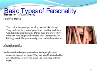 CIMI
Basic Typesof PersonalityThe hermit ( Introvert)
Positive traits
The typical introvert personality doesn’t like change.
They prefer to have set of guidelines to follow and they
won’t mind doing the same things over and over. They
often are very happy and content with themselves and
life in general. They are usually punctual and consistent.
Negative traits
As they tend to keep to themselves, such people come
across as shy and arrogant. They are usually disturbed by
new challenges which can affect the efficiency of their
work.
13
 