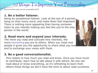 CIMI
22
10 Ways To Improve Your Personality
Here are some ways we can accomplish this: 
1. Be a better listener.
being an exceptional listener. Look at the eye of a person,
hang on their every word, and make them feel important.
There is nothing more appealing than having someone
listen to you intently making you feel like you're the only
person in the world.
2. Read more and expand your interests.
The more you read and cultivate new interests, the
more interesting you are to others. When you meet new
people it gives you the opportunity to share what you know
and to exchange your views with them.
3. Be a good conversationalist.
This relates to how much you read and know. Once you have much
to contribute, learn how to talk about it with others. No one can
read about or know everything, so it's refreshing to learn from
others those things we don't have the time to about read ourselves.
 