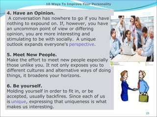CIMI
23
10 Ways To Improve Your Personality
4. Have an Opinion.
A conversation has nowhere to go if you have
nothing to expound on. If, however, you have
an uncommon point of view or differing
opinion, you are more interesting and
stimulating to be with socially. A unique
outlook expands everyone's perspective.
5. Meet New People.
Make the effort to meet new people especially
those unlike you. It not only exposes you to
different cultures and alternative ways of doing
things, it broadens your horizons.
6. Be yourself.
Molding yourself in order to fit in, or be
accepted, usually backfires. Since each of us
is unique, expressing that uniqueness is what
makes us interesting.
 