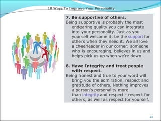 CIMI
24
10 Ways To Improve Your Personality
7. Be supportive of others.
Being supportive is probably the most
endearing quality you can integrate
into your personality. Just as you
yourself welcome it, be the support for
others when they need it. We all love
a cheerleader in our corner; someone
who is encouraging, believes in us and
helps pick us up when we're down.
8. Have Integrity and treat people
with respect.
Being honest and true to your word will
bring you the admiration, respect and
gratitude of others. Nothing improves
a person's personality more
than integrity and respect - respect for
others, as well as respect for yourself.
 