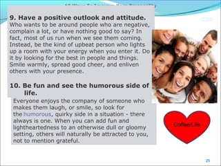 CIMI
25
10 Ways To Improve Your Personality
 
9. Have a positive outlook and attitude.
Who wants to be around people who are negative,
complain a lot, or have nothing good to say? In
fact, most of us run when we see them coming.
Instead, be the kind of upbeat person who lights
up a room with your energy when you enter it. Do
it by looking for the best in people and things.
Smile warmly, spread good cheer, and enliven
others with your presence.
 
10. Be fun and see the humorous side of
life.
Everyone enjoys the company of someone who
makes them laugh, or smile, so look for
the humorous, quirky side in a situation - there
always is one. When you can add fun and
lightheartedness to an otherwise dull or gloomy
setting, others will naturally be attracted to you,
not to mention grateful.
Coffee/Life
 