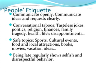 CIMI
‘People’ EtiquetteCommunicate openly. Communicate
ideas and requests clearly.
Conversational taboos: Tasteless jokes,
politics, religion, finances, family
tragedy, health, life’s disappointments…
Safe topics: Sports, Cultural events,
food and local attractions, books,
movies, vacation ideas…
Being late regularly shows selfish and
disrespectful behavior.
 