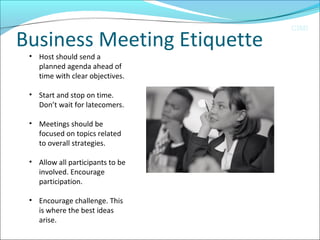 CIMI
Business Meeting Etiquette
• Host should send a 
planned agenda ahead of 
time with clear objectives.
• Start and stop on time. 
Don’t wait for latecomers.
• Meetings should be 
focused on topics related 
to overall strategies. 
• Allow all participants to be 
involved. Encourage 
participation. 
• Encourage challenge. This 
is where the best ideas 
arise. 
 