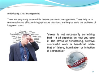 CIMI
Introducing Stress Management
There are very many proven skills that we can use to manage stress. These help us to
remain calm and effective in high pressure situations, and help us avoid the problems of
long term stress.
37
"stress is not necessarily something
bad – it all depends on how you take
it. The stress of exhilarating, creative
successful work is beneficial, while
that of failure, humiliation or infection
is detrimental."
 