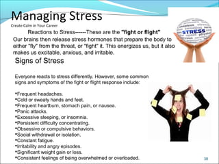CIMIManaging Stress
Create Calm in Your Career
38
Reactions to Stress------These are the "fight or flight"
Our brains then release stress hormones that prepare the body to
either "fly" from the threat, or "fight" it. This energizes us, but it also
makes us excitable, anxious, and irritable.
Signs of Stress
Everyone reacts to stress differently. However, some common
signs and symptoms of the fight or flight response include:
Frequent headaches.
Cold or sweaty hands and feet.
Frequent heartburn, stomach pain, or nausea.
Panic attacks.
Excessive sleeping, or insomnia.
Persistent difficulty concentrating.
Obsessive or compulsive behaviors.
Social withdrawal or isolation.
Constant fatigue.
Irritability and angry episodes.
Significant weight gain or loss.
Consistent feelings of being overwhelmed or overloaded.
 