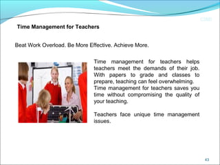 CIMI
43
Beat Work Overload. Be More Effective. Achieve More.
Time Management for Teachers
Time management for teachers helps
teachers meet the demands of their job.
With papers to grade and classes to
prepare, teaching can feel overwhelming.
Time management for teachers saves you
time without compromising the quality of
your teaching.
Teachers face unique time management
issues.
 