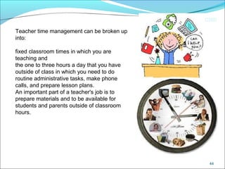 CIMI
44
Teacher time management can be broken up
into:
fixed classroom times in which you are
teaching and
the one to three hours a day that you have
outside of class in which you need to do
routine administrative tasks, make phone
calls, and prepare lesson plans.
An important part of a teacher's job is to
prepare materials and to be available for
students and parents outside of classroom
hours.
 