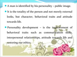 CIMIA man is identified by his personality – public image.
It is the totality of the person and not merely external
looks, but character, behavioral traits and attitude
towards life.
Personality development – is the improvement of
behavioral traits such as communication skills,
interpersonal relationships, attitude towards life and
restoring our ethics.
6
 