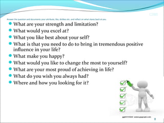 CIMI
Answer the question and documents your attribute, like, dislikes etc. and reflect on what stares back at you.
What are your strength and limitation?
What would you excel at?
What you like best about your self?
What is that you need to do to bring in tremendous positive
influence in your life?
What make you happy?
What would you like to change the most to yourself?
What are your most proud of achieving in life?
What do you wish you always had?
Where and how you looking for it?
8
 