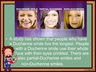 • A study has shown that people who have
a Duchenne smile live the longest. People
with a Duchenne smile use their whole
face with their eyes crinkled. There are
also partial-Duchenne smiles and
• non-Duchenne smiles.
 