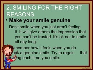 2. SMILING FOR THE RIGHT
REASONS
• Make your smile genuine
Don't smile when you just aren't feeling
it. It will give others the impression that
you can't be trusted. It's ok not to smile
all day long.
Remember how it feels when you do
crack a genuine smile. Try to regain that
feeling each time you smile.
 