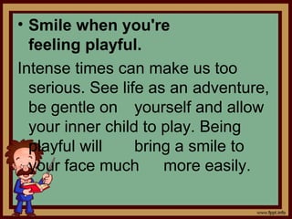• Smile when you're
feeling playful.
Intense times can make us too
serious. See life as an adventure,
be gentle on yourself and allow
your inner child to play. Being
playful will bring a smile to
your face much more easily.
 