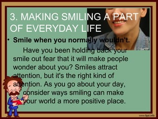 3. MAKING SMILING A PART
OF EVERYDAY LIFE
• Smile when you normally wouldn't.
Have you been holding back your
smile out fear that it will make people
wonder about you? Smiles attract
attention, but it's the right kind of
attention. As you go about your day,
consider ways smiling can make
your world a more positive place.
 