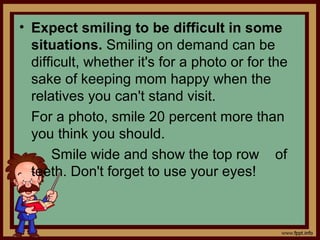 • Expect smiling to be difficult in some
situations. Smiling on demand can be
difficult, whether it's for a photo or for the
sake of keeping mom happy when the
relatives you can't stand visit.
For a photo, smile 20 percent more than
you think you should.
Smile wide and show the top row of
teeth. Don't forget to use your eyes!
 