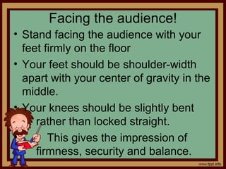 Facing the audience!
• Stand facing the audience with your
feet firmly on the floor
• Your feet should be shoulder-width
apart with your center of gravity in the
middle.
• Your knees should be slightly bent
rather than locked straight.
• This gives the impression of
firmness, security and balance.
 