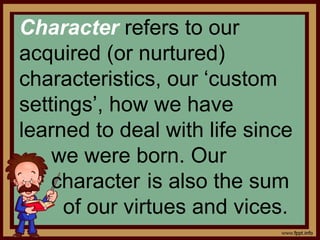 Character refers to our
acquired (or nurtured)
characteristics, our ‘custom
settings’, how we have
learned to deal with life since
we were born. Our
character is also the sum
of our virtues and vices.
 