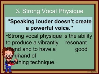 3. Strong Vocal Physique
“Speaking louder doesn’t create
a powerful voice.”
•Strong vocal physique is the ability
to produce a vibrantly resonant
sound and to have a good
command of
breathing technique.
 