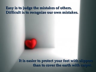Easy is to judge the mistakes of others.
Difficult is to recognize our own mistakes.




       It is easier to protect your feet with slippers
                 than to cover the earth with carpet.
 