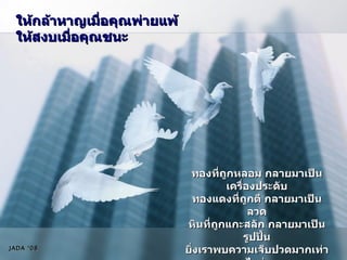 ให้กล้าหาญเมื่อคุณพ่ายแพ้ ให้สงบเมื่อคุณชนะ ทองที่ถูกหลอม กลายมาเป็นเครื่องประดับ ทองแดงที่ถูกตี กลายมาเป็นลวด หินที่ถูกแกะสลัก กลายมาเป็นรูปปั้น ยิ่งเราพบความเจ็บปวดมากเท่าไหร่  ชีวิตเราจะมีคุณค่ามากขึ้นเท่านั้น JADA ‘08 