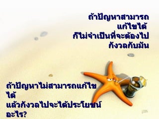 ถ้าปัญหาสามารถแก้ไขได้  ก็ไม่จำเป็นที่จะต้องไปกังวลกับมัน ถ้าปัญหาไม่สามารถแก้ไขได้ แล้วกังวลไปจะได้ประโยชน์อะไร ? 