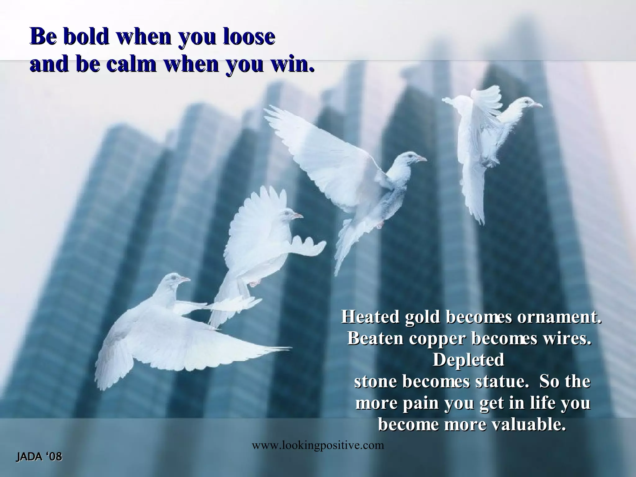 Be bold when you loose and be calm when you win. Heated gold becomes ornament. Beaten copper becomes wires. Depleted stone becomes statue. So the more pain you get in life you become more valuable. JADA ‘08