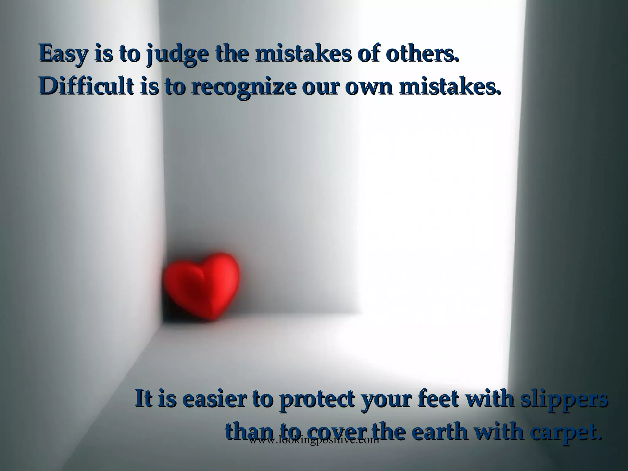 Easy is to judge the mistakes of others. Difficult is to recognize our own mistakes. It is easier to protect your feet with slippers than to cover the earth with carpet.