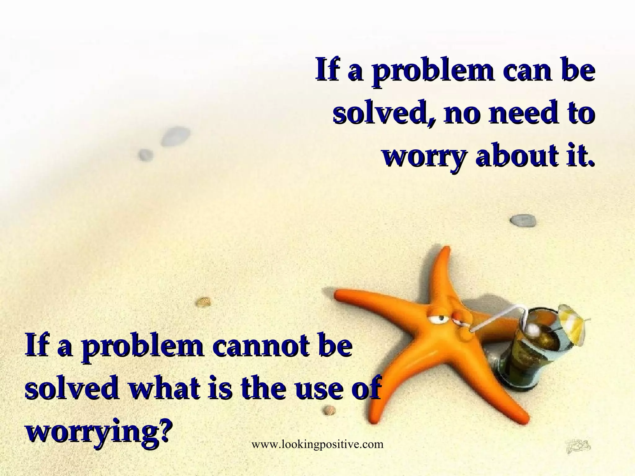 If a problem can be solved, no need to worry about it. If a problem cannot be solved what is the use of worrying?