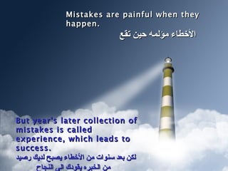 Mistakes are painful when they happen. الأخطاء مؤلمه حين تقع  But year's later collection of mistakes is called experience, which leads to success. لكن بعد سنوات من الأخطاء يصبح لديك رصيد من الخبره يقودك الى النجاح  