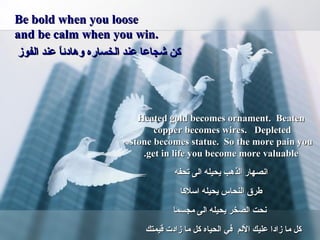 Be bold when you loose and be calm when you win. كن شجاعا عند الخساره وهادئاً عند الفوز  Heated gold becomes ornament.  Beaten copper becomes wires.   Depleted  stone becomes statue.  So the more pain you get in life you become more valuable. انصهار الذهب يحيله الى تحفه طرق النحاس يحيله اسلاكا نحت الصخر يحيله الى مجسما كل ما زادا عليك الألم  في الحياه كل ما زادت قيمتك  