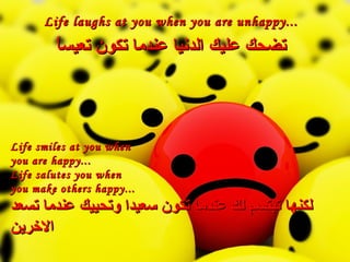 Life laughs at you when you are unhappy... تضحك عليك الدنيا عندما تكون تعيساً Life smiles at you when  you are happy... Life salutes you when  you make others happy... لكنها تبتسم لك عندما تكون سعيدا وتحييك عندما تسعد الاخرين 