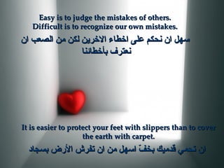Easy is to judge the mistakes of others. Difficult is to recognize our own mistakes. سهل ان نحكم على اخطاء الاخرين لكن من الصعب ان نعترف بأخطائنا  It is easier to protect your feet with slippers than to cover the earth with carpet. ان تحمي قدميك بخفّ اسهل من ان تفرش الأرض بسجاد   