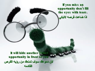If you miss an opportunity don't fill the eyes with tears. اذا ضاعت فرصه لاتبكي   It will hide another better opportunity in front of you لان دموعك سوف تمنعك من رؤيه الفرص القادمه   