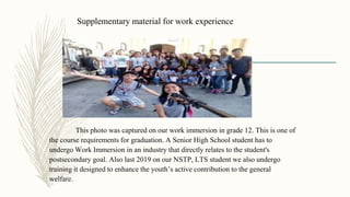 Supplementary material for work experience
This photo was captured on our work immersion in grade 12. This is one of
the course requirements for graduation. A Senior High School student has to
undergo Work Immersion in an industry that directly relates to the student's
postsecondary goal. Also last 2019 on our NSTP, LTS student we also undergo
training it designed to enhance the youth’s active contribution to the general
welfare.
 