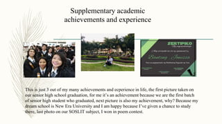 Supplementary academic
achievements and experience
This is just 3 out of my many achievements and ecperience in life, the first picture taken on
our senior high school graduation, for me it’s an achievement because we are the first batch
of senior high student who graduated, next picture is also my achievement, why? Because my
dream school is New Era University and I am happy because I’ve given a chance to study
there, last photo on our SOSLIT subject, I won in poem contest.
 