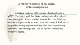A reflective analysis of my current
professional position
I am taking Bachelor of Secondary education Major in
MAPE. This career path that I take challenge me a lot, before I
enter to this path I have a positive mindset that I can finish my
bachelor’s degree easily because I want this course, I think this is
my passion but my expectation is not what I am experiencing
right now, I am challenge but I still do my best to finish my
bachelor’s degree.
 
