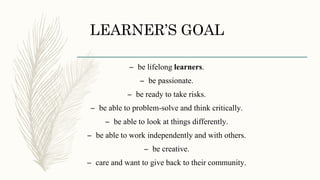 LEARNER’S GOAL
– be lifelong learners.
– be passionate.
– be ready to take risks.
– be able to problem-solve and think critically.
– be able to look at things differently.
– be able to work independently and with others.
– be creative.
– care and want to give back to their community.
 