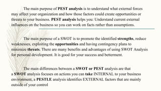 The main purpose of PEST analysis is to understand what external forces
may affect your organization and how those factors could create opportunities or
threats to your business. PEST analysis helps you: Understand current external
influences on the business so you can work on facts rather than assumptions.
The main purpose of a SWOT is to promote the identified strengths, reduce
weaknesses, exploiting the opportunities and having contingency plans to
minimize threats. There are many benefits and advantages of using SWOT Analysis
for personal development. It is good for your success and betterment.
The main differences between a SWOT or PEST analysis are that
a SWOT analysis focuses on actions you can take INTERNAL to your business
environment, a PESTLE analysis identifies EXTERNAL factors that are mainly
outside of your control
 