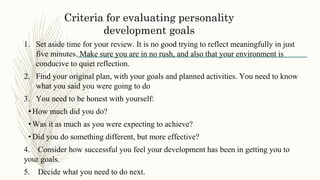 Criteria for evaluating personality
development goals
1. Set aside time for your review. It is no good trying to reflect meaningfully in just
five minutes. Make sure you are in no rush, and also that your environment is
conducive to quiet reflection.
2. Find your original plan, with your goals and planned activities. You need to know
what you said you were going to do
3. You need to be honest with yourself:
•How much did you do?
•Was it as much as you were expecting to achieve?
•Did you do something different, but more effective?
4. Consider how successful you feel your development has been in getting you to
your goals.
5. Decide what you need to do next.
 
