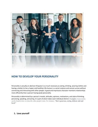 HOW TO DEVELOP YOUR PERSONALITY
Personality is actually an abstract thing but is as much necessary as eating, drinking, wearing clothes and
having a shelter to live a hapier and healthier life.Human is a social creature and cannot survive without
connecting and interacting with other people. A good and impressive character maintains relationships
more efficiently than a person having weak personality.
Personality is determined by a person’s moods, attitudes, opinions, motivations, and style of thinking,
perceiving, speaking, and acting. It is part of what makes each individual distinct. Examples of personality
can be found in how we describe other people's traits. For instance, "She is generous, caring, delicate and and
loyal.”
1. Love yourself
 