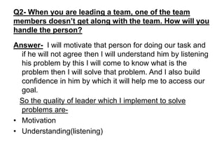 Q2- When you are leading a team, one of the team
members doesn’t get along with the team. How will you
handle the person?
Answer- I will motivate that person for doing our task and
if he will not agree then I will understand him by listening
his problem by this I will come to know what is the
problem then I will solve that problem. And I also build
confidence in him by which it will help me to access our
goal.
So the quality of leader which I implement to solve
problems are-
• Motivation
• Understanding(listening)
 