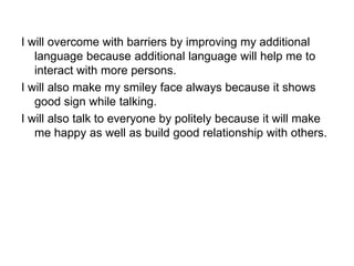 I will overcome with barriers by improving my additional
language because additional language will help me to
interact with more persons.
I will also make my smiley face always because it shows
good sign while talking.
I will also talk to everyone by politely because it will make
me happy as well as build good relationship with others.
 