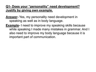 Q1- Does your “personality” need development?
Justify by giving own example.
Answer- Yes, my personality need development in
speaking as well as in body language.
Example- I need to improve my speaking skills because
while speaking I made many mistakes in grammar. And I
also need to improve my body language because it is
important part of communication.
 