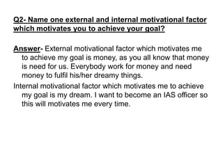 Q2- Name one external and internal motivational factor
which motivates you to achieve your goal?
Answer- External motivational factor which motivates me
to achieve my goal is money, as you all know that money
is need for us. Everybody work for money and need
money to fulfil his/her dreamy things.
Internal motivational factor which motivates me to achieve
my goal is my dream. I want to become an IAS officer so
this will motivates me every time.
 
