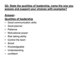 Q3- State the qualities of leadership, name the one you
posses and support your choices with examples?
Answer-
Qualities of leadership
• Good communication skills
• Good planner
• Patience
• Motivational power
• Risk taking ability
• Control the team
• Smart
• Knowledgeable
• Understanding
• confident
 