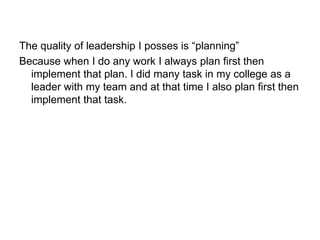 The quality of leadership I posses is “planning”
Because when I do any work I always plan first then
implement that plan. I did many task in my college as a
leader with my team and at that time I also plan first then
implement that task.
 